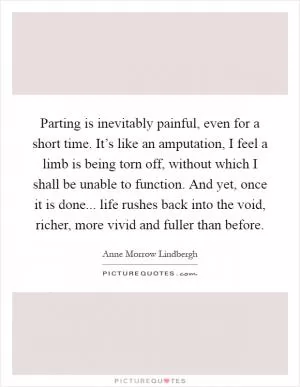 Parting is inevitably painful, even for a short time. It’s like an amputation, I feel a limb is being torn off, without which I shall be unable to function. And yet, once it is done... life rushes back into the void, richer, more vivid and fuller than before Picture Quote #1