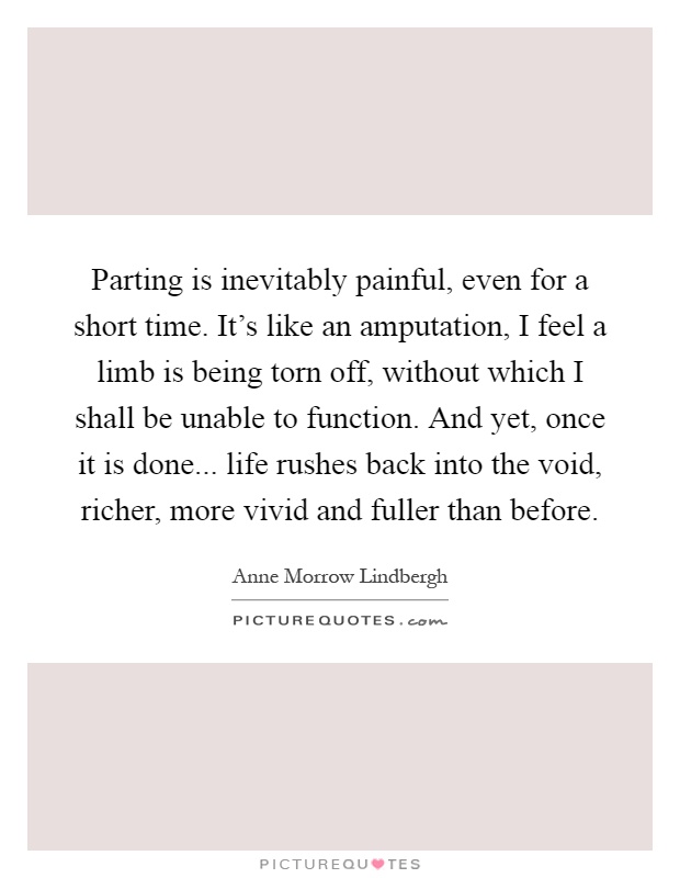 Parting is inevitably painful, even for a short time. It's like an amputation, I feel a limb is being torn off, without which I shall be unable to function. And yet, once it is done... life rushes back into the void, richer, more vivid and fuller than before Picture Quote #1