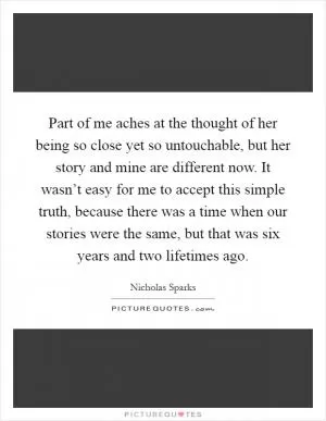Part of me aches at the thought of her being so close yet so untouchable, but her story and mine are different now. It wasn’t easy for me to accept this simple truth, because there was a time when our stories were the same, but that was six years and two lifetimes ago Picture Quote #1