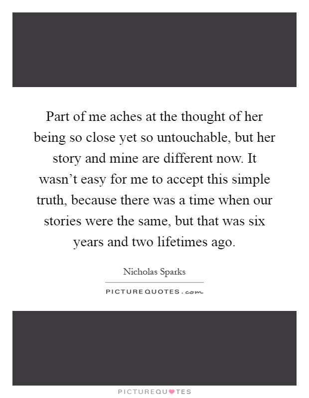Part of me aches at the thought of her being so close yet so untouchable, but her story and mine are different now. It wasn't easy for me to accept this simple truth, because there was a time when our stories were the same, but that was six years and two lifetimes ago Picture Quote #1