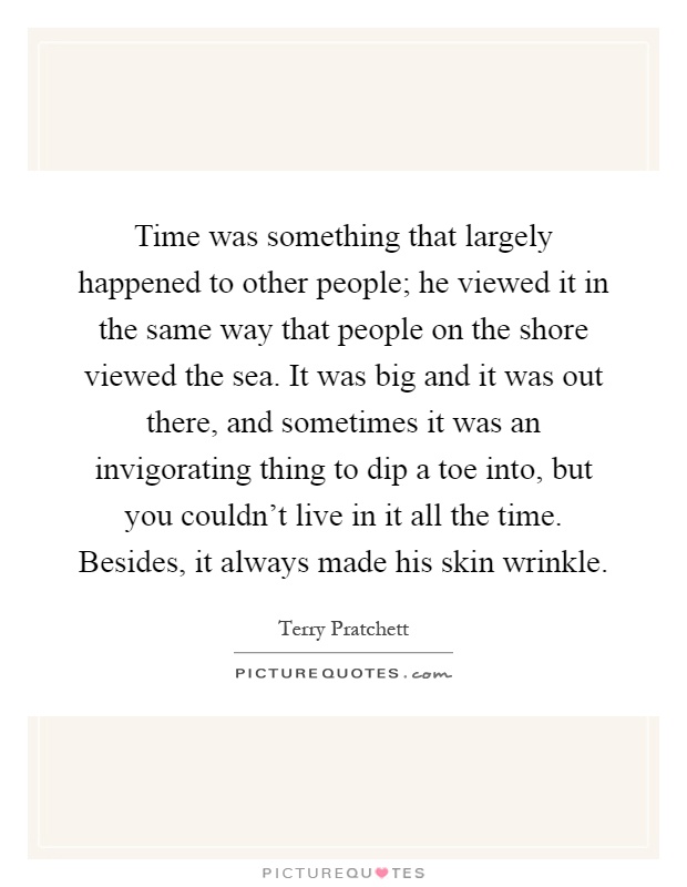 Time was something that largely happened to other people; he viewed it in the same way that people on the shore viewed the sea. It was big and it was out there, and sometimes it was an invigorating thing to dip a toe into, but you couldn't live in it all the time. Besides, it always made his skin wrinkle Picture Quote #1