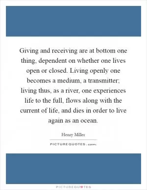 Giving and receiving are at bottom one thing, dependent on whether one lives open or closed. Living openly one becomes a medium, a transmitter; living thus, as a river, one experiences life to the full, flows along with the current of life, and dies in order to live again as an ocean Picture Quote #1