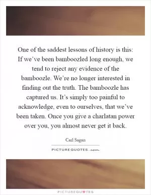 One of the saddest lessons of history is this: If we’ve been bamboozled long enough, we tend to reject any evidence of the bamboozle. We’re no longer interested in finding out the truth. The bamboozle has captured us. It’s simply too painful to acknowledge, even to ourselves, that we’ve been taken. Once you give a charlatan power over you, you almost never get it back Picture Quote #1