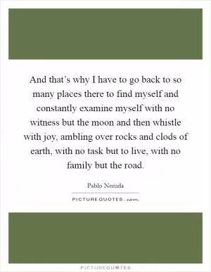 And that’s why I have to go back to so many places there to find myself and constantly examine myself with no witness but the moon and then whistle with joy, ambling over rocks and clods of earth, with no task but to live, with no family but the road Picture Quote #1