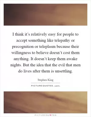 I think it’s relatively easy for people to accept something like telepathy or precognition or teleplasm because their willingness to believe doesn’t cost them anything. It doesn’t keep them awake nights. But the idea that the evil that men do lives after them is unsettling Picture Quote #1