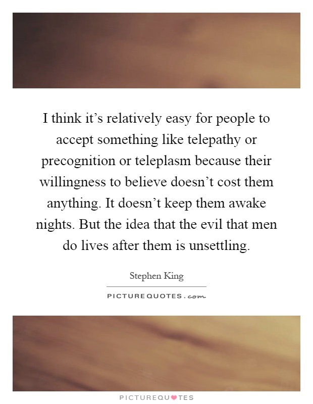 I think it's relatively easy for people to accept something like telepathy or precognition or teleplasm because their willingness to believe doesn't cost them anything. It doesn't keep them awake nights. But the idea that the evil that men do lives after them is unsettling Picture Quote #1