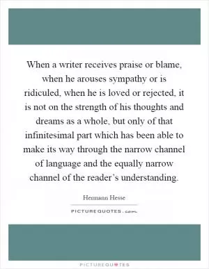 When a writer receives praise or blame, when he arouses sympathy or is ridiculed, when he is loved or rejected, it is not on the strength of his thoughts and dreams as a whole, but only of that infinitesimal part which has been able to make its way through the narrow channel of language and the equally narrow channel of the reader’s understanding Picture Quote #1