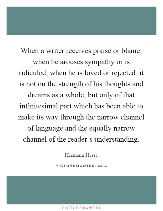 When a writer receives praise or blame, when he arouses sympathy or is ridiculed, when he is loved or rejected, it is not on the strength of his thoughts and dreams as a whole, but only of that infinitesimal part which has been able to make its way through the narrow channel of language and the equally narrow channel of the reader's understanding Picture Quote #1