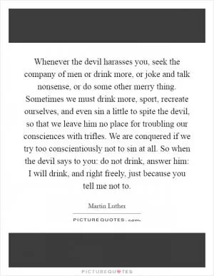 Whenever the devil harasses you, seek the company of men or drink more, or joke and talk nonsense, or do some other merry thing. Sometimes we must drink more, sport, recreate ourselves, and even sin a little to spite the devil, so that we leave him no place for troubling our consciences with trifles. We are conquered if we try too conscientiously not to sin at all. So when the devil says to you: do not drink, answer him: I will drink, and right freely, just because you tell me not to Picture Quote #1