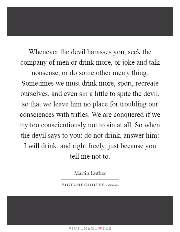 Whenever the devil harasses you, seek the company of men or drink more, or joke and talk nonsense, or do some other merry thing. Sometimes we must drink more, sport, recreate ourselves, and even sin a little to spite the devil, so that we leave him no place for troubling our consciences with trifles. We are conquered if we try too conscientiously not to sin at all. So when the devil says to you: do not drink, answer him: I will drink, and right freely, just because you tell me not to Picture Quote #1