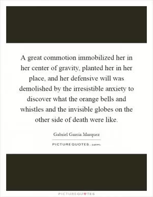 A great commotion immobilized her in her center of gravity, planted her in her place, and her defensive will was demolished by the irresistible anxiety to discover what the orange bells and whistles and the invisible globes on the other side of death were like Picture Quote #1