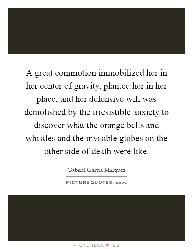 A great commotion immobilized her in her center of gravity, planted her in her place, and her defensive will was demolished by the irresistible anxiety to discover what the orange bells and whistles and the invisible globes on the other side of death were like Picture Quote #1