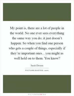 My point is, there are a lot of people in the world. No one ever sees everything the same way you do; it just doesn’t happen. So when you find one person who gets a couple of things, especially if they’re important ones... you might as well hold on to them. You know? Picture Quote #1
