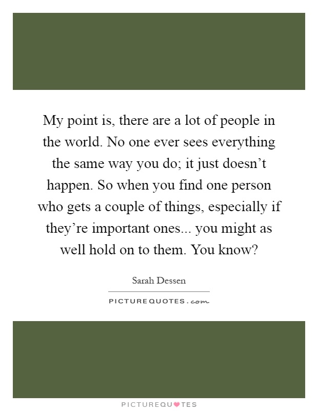 My point is, there are a lot of people in the world. No one ever sees everything the same way you do; it just doesn't happen. So when you find one person who gets a couple of things, especially if they're important ones... you might as well hold on to them. You know? Picture Quote #1