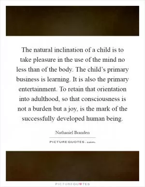 The natural inclination of a child is to take pleasure in the use of the mind no less than of the body. The child’s primary business is learning. It is also the primary entertainment. To retain that orientation into adulthood, so that consciousness is not a burden but a joy, is the mark of the successfully developed human being Picture Quote #1
