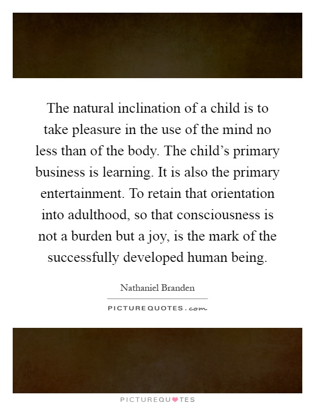 The natural inclination of a child is to take pleasure in the use of the mind no less than of the body. The child's primary business is learning. It is also the primary entertainment. To retain that orientation into adulthood, so that consciousness is not a burden but a joy, is the mark of the successfully developed human being Picture Quote #1