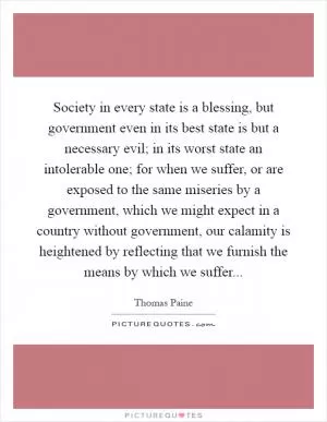 Society in every state is a blessing, but government even in its best state is but a necessary evil; in its worst state an intolerable one; for when we suffer, or are exposed to the same miseries by a government, which we might expect in a country without government, our calamity is heightened by reflecting that we furnish the means by which we suffer Picture Quote #1