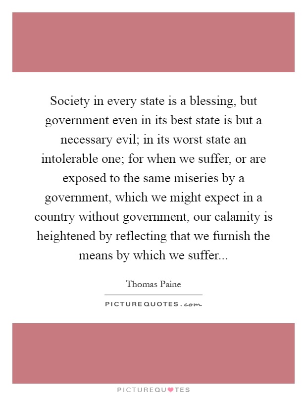 Society in every state is a blessing, but government even in its best state is but a necessary evil; in its worst state an intolerable one; for when we suffer, or are exposed to the same miseries by a government, which we might expect in a country without government, our calamity is heightened by reflecting that we furnish the means by which we suffer Picture Quote #1