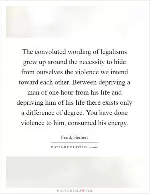 The convoluted wording of legalisms grew up around the necessity to hide from ourselves the violence we intend toward each other. Between depriving a man of one hour from his life and depriving him of his life there exists only a difference of degree. You have done violence to him, consumed his energy Picture Quote #1