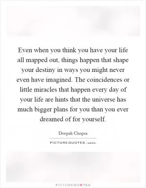 Even when you think you have your life all mapped out, things happen that shape your destiny in ways you might never even have imagined. The coincidences or little miracles that happen every day of your life are hints that the universe has much bigger plans for you than you ever dreamed of for yourself Picture Quote #1