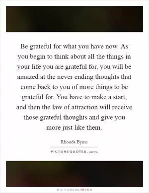 Be grateful for what you have now. As you begin to think about all the things in your life you are grateful for, you will be amazed at the never ending thoughts that come back to you of more things to be grateful for. You have to make a start, and then the law of attraction will receive those grateful thoughts and give you more just like them Picture Quote #1