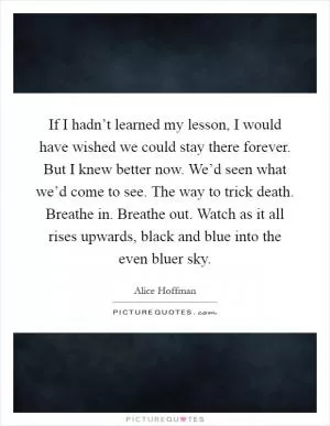 If I hadn’t learned my lesson, I would have wished we could stay there forever. But I knew better now. We’d seen what we’d come to see. The way to trick death. Breathe in. Breathe out. Watch as it all rises upwards, black and blue into the even bluer sky Picture Quote #1
