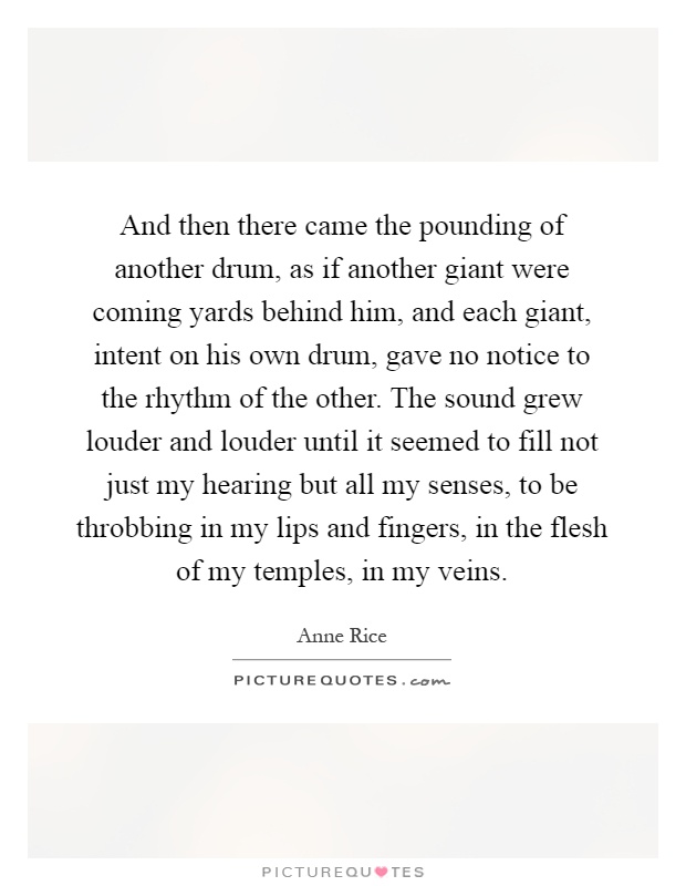 And then there came the pounding of another drum, as if another giant were coming yards behind him, and each giant, intent on his own drum, gave no notice to the rhythm of the other. The sound grew louder and louder until it seemed to fill not just my hearing but all my senses, to be throbbing in my lips and fingers, in the flesh of my temples, in my veins Picture Quote #1