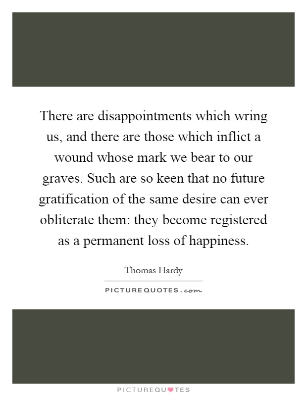 There are disappointments which wring us, and there are those which inflict a wound whose mark we bear to our graves. Such are so keen that no future gratification of the same desire can ever obliterate them: they become registered as a permanent loss of happiness Picture Quote #1
