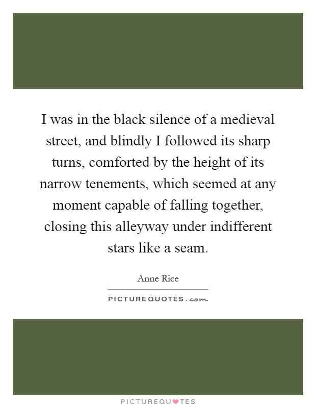 I was in the black silence of a medieval street, and blindly I followed its sharp turns, comforted by the height of its narrow tenements, which seemed at any moment capable of falling together, closing this alleyway under indifferent stars like a seam Picture Quote #1