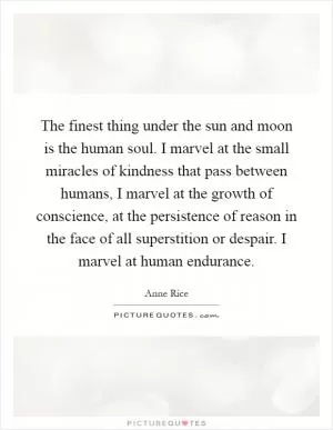 The finest thing under the sun and moon is the human soul. I marvel at the small miracles of kindness that pass between humans, I marvel at the growth of conscience, at the persistence of reason in the face of all superstition or despair. I marvel at human endurance Picture Quote #1
