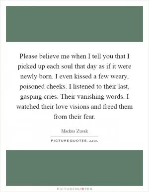 Please believe me when I tell you that I picked up each soul that day as if it were newly born. I even kissed a few weary, poisoned cheeks. I listened to their last, gasping cries. Their vanishing words. I watched their love visions and freed them from their fear Picture Quote #1