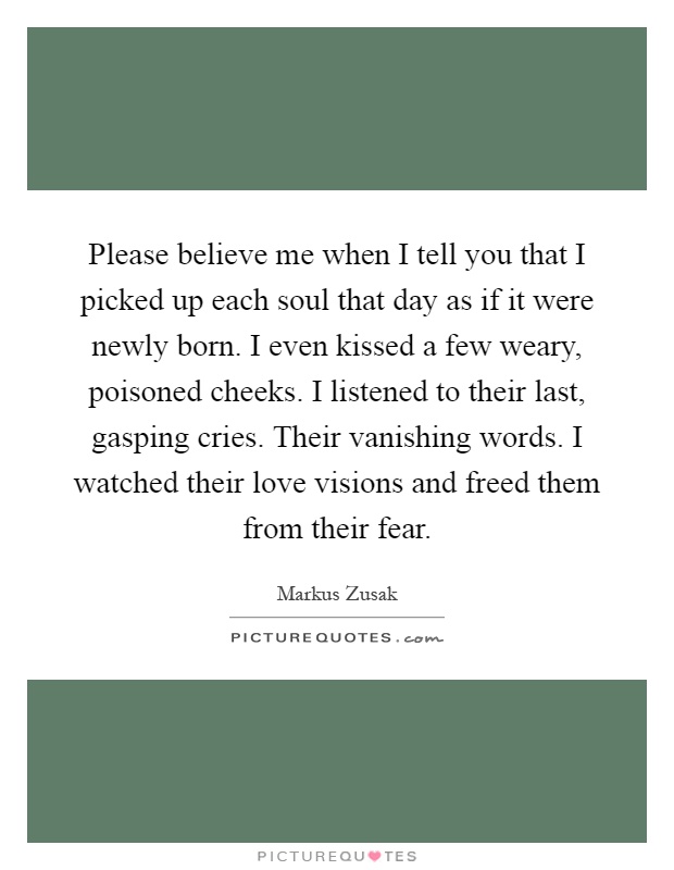Please believe me when I tell you that I picked up each soul that day as if it were newly born. I even kissed a few weary, poisoned cheeks. I listened to their last, gasping cries. Their vanishing words. I watched their love visions and freed them from their fear Picture Quote #1