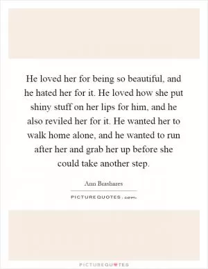 He loved her for being so beautiful, and he hated her for it. He loved how she put shiny stuff on her lips for him, and he also reviled her for it. He wanted her to walk home alone, and he wanted to run after her and grab her up before she could take another step Picture Quote #1