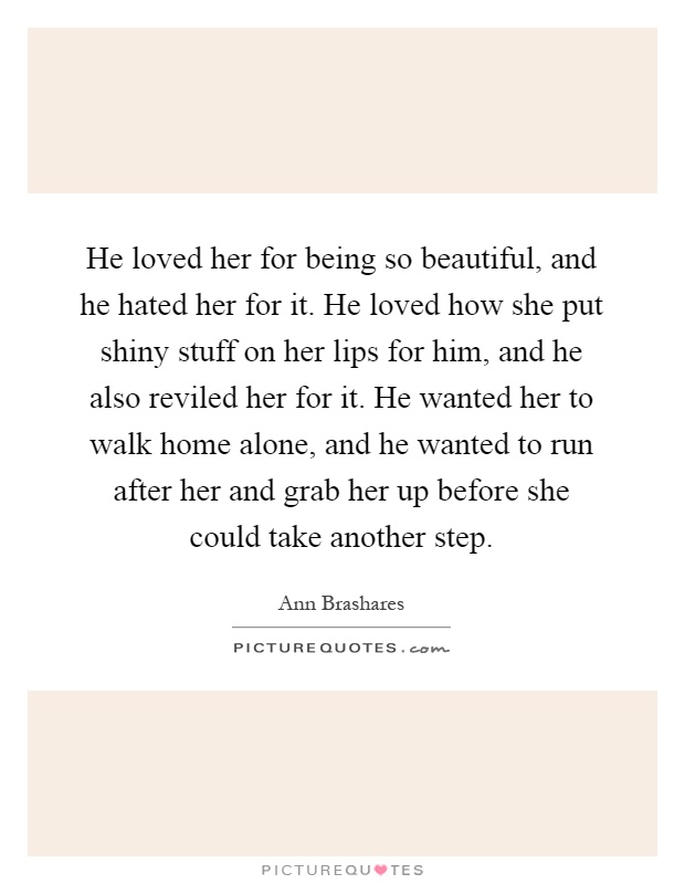 He loved her for being so beautiful, and he hated her for it. He loved how she put shiny stuff on her lips for him, and he also reviled her for it. He wanted her to walk home alone, and he wanted to run after her and grab her up before she could take another step Picture Quote #1