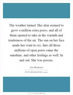 The weather turned. Her skin seemed to grow a million extra pores, and all of them opened to take in the warmth and tenderness of the air. The sun on her face made her want to cry. Into all those millions of open pores came the sunshine, and other feelings as well. In and out. She was porous Picture Quote #1