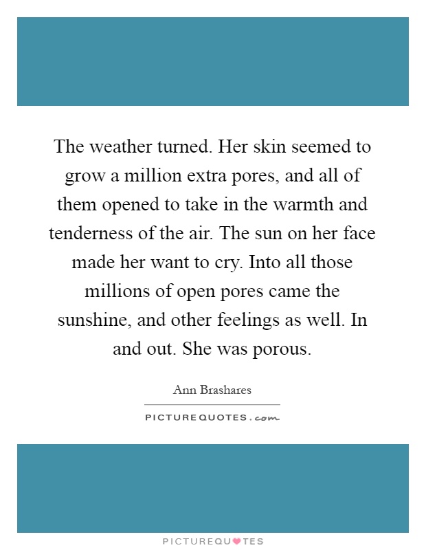 The weather turned. Her skin seemed to grow a million extra pores, and all of them opened to take in the warmth and tenderness of the air. The sun on her face made her want to cry. Into all those millions of open pores came the sunshine, and other feelings as well. In and out. She was porous Picture Quote #1
