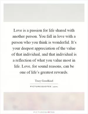 Love is a passion for life shared with another person. You fall in love with a person who you think is wonderful. It’s your deepest appreciation of the value of that individual, and that individual is a reflection of what you value most in life. Love, for sound reasons, can be one of life’s greatest rewards Picture Quote #1