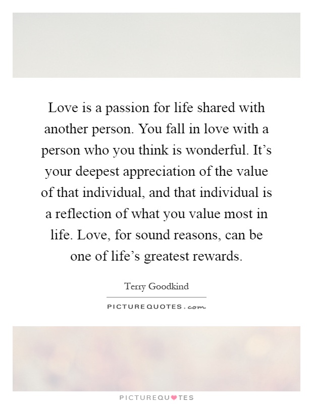 Love is a passion for life shared with another person. You fall in love with a person who you think is wonderful. It's your deepest appreciation of the value of that individual, and that individual is a reflection of what you value most in life. Love, for sound reasons, can be one of life's greatest rewards Picture Quote #1