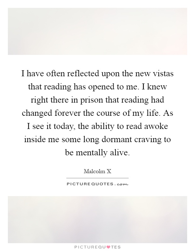 I have often reflected upon the new vistas that reading has opened to me. I knew right there in prison that reading had changed forever the course of my life. As I see it today, the ability to read awoke inside me some long dormant craving to be mentally alive Picture Quote #1