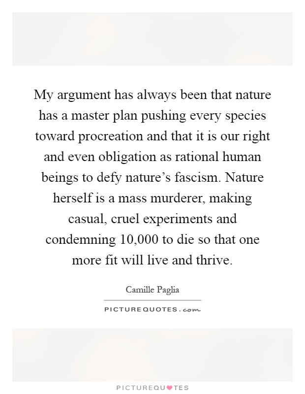 My argument has always been that nature has a master plan pushing every species toward procreation and that it is our right and even obligation as rational human beings to defy nature's fascism. Nature herself is a mass murderer, making casual, cruel experiments and condemning 10,000 to die so that one more fit will live and thrive Picture Quote #1
