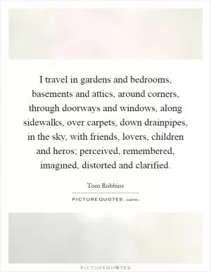 I travel in gardens and bedrooms, basements and attics, around corners, through doorways and windows, along sidewalks, over carpets, down drainpipes, in the sky, with friends, lovers, children and heros; perceived, remembered, imagined, distorted and clarified Picture Quote #1