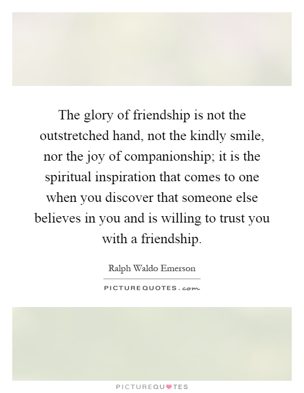 The glory of friendship is not the outstretched hand, not the kindly smile, nor the joy of companionship; it is the spiritual inspiration that comes to one when you discover that someone else believes in you and is willing to trust you with a friendship Picture Quote #1