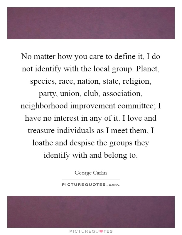 No matter how you care to define it, I do not identify with the local group. Planet, species, race, nation, state, religion, party, union, club, association, neighborhood improvement committee; I have no interest in any of it. I love and treasure individuals as I meet them, I loathe and despise the groups they identify with and belong to Picture Quote #1