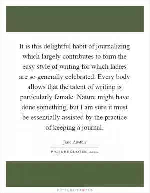 It is this delightful habit of journalizing which largely contributes to form the easy style of writing for which ladies are so generally celebrated. Every body allows that the talent of writing is particularly female. Nature might have done something, but I am sure it must be essentially assisted by the practice of keeping a journal Picture Quote #1