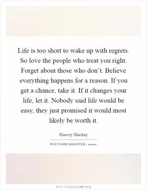Life is too short to wake up with regrets. So love the people who treat you right. Forget about those who don’t. Believe everything happens for a reason. If you get a chance, take it. If it changes your life, let it. Nobody said life would be easy, they just promised it would most likely be worth it Picture Quote #1