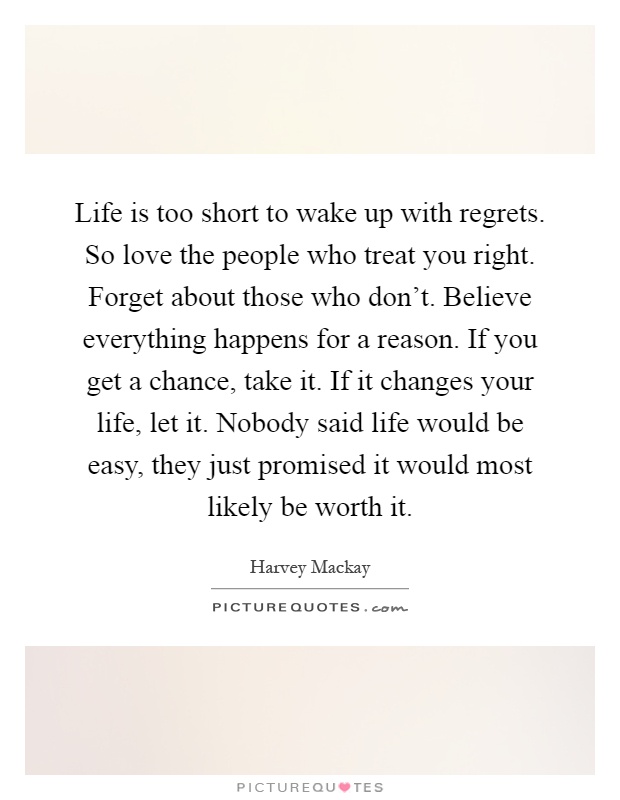 Life is too short to wake up with regrets. So love the people who treat you right. Forget about those who don't. Believe everything happens for a reason. If you get a chance, take it. If it changes your life, let it. Nobody said life would be easy, they just promised it would most likely be worth it Picture Quote #1