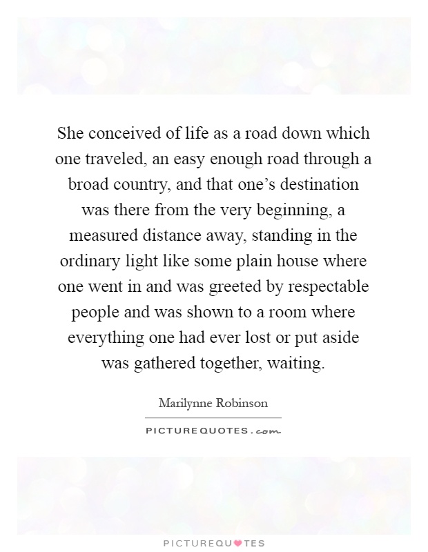 She conceived of life as a road down which one traveled, an easy enough road through a broad country, and that one's destination was there from the very beginning, a measured distance away, standing in the ordinary light like some plain house where one went in and was greeted by respectable people and was shown to a room where everything one had ever lost or put aside was gathered together, waiting Picture Quote #1