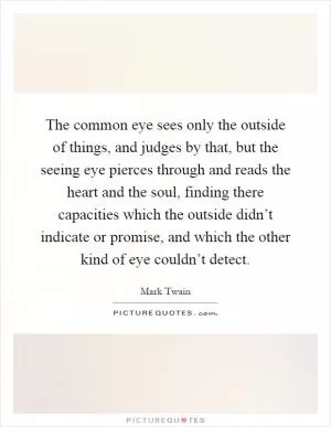 The common eye sees only the outside of things, and judges by that, but the seeing eye pierces through and reads the heart and the soul, finding there capacities which the outside didn’t indicate or promise, and which the other kind of eye couldn’t detect Picture Quote #1