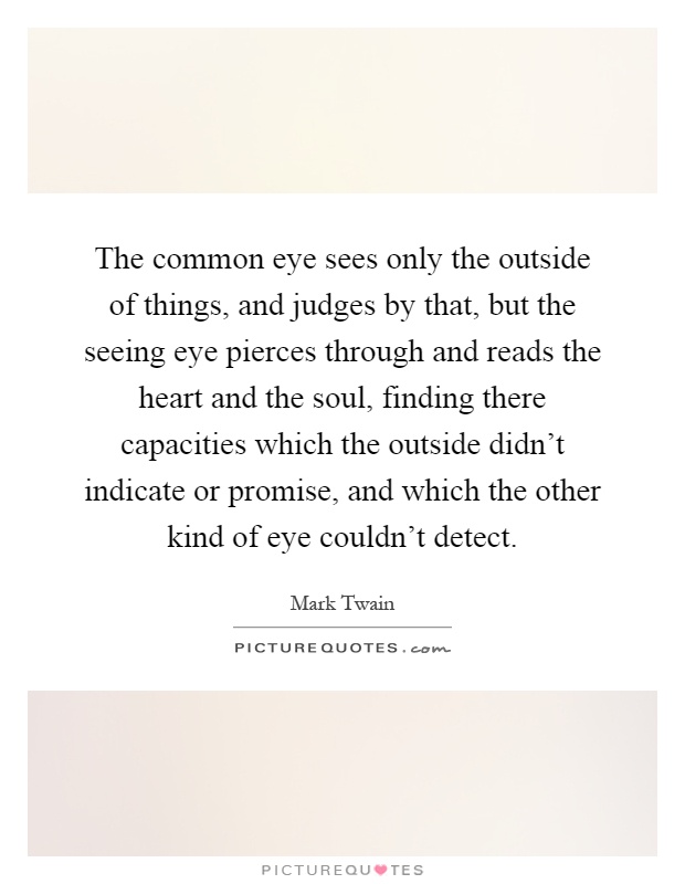The common eye sees only the outside of things, and judges by that, but the seeing eye pierces through and reads the heart and the soul, finding there capacities which the outside didn't indicate or promise, and which the other kind of eye couldn't detect Picture Quote #1