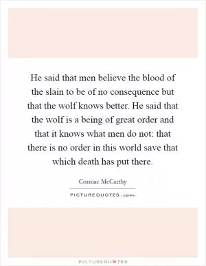 He said that men believe the blood of the slain to be of no consequence but that the wolf knows better. He said that the wolf is a being of great order and that it knows what men do not: that there is no order in this world save that which death has put there Picture Quote #1
